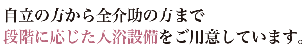 自立の方から全介助の方まで段階に応じた入浴施設をご用意しています。